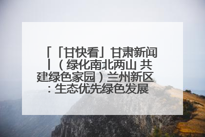 「甘快看」甘肃新闻丨（绿化南北两山 共建绿色家园）兰州新区：生态优先绿色发展 打造生态环保示范区