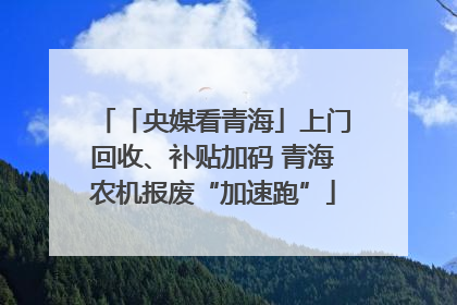 「央媒看青海」上门回收、补贴加码 青海农机报废“加速跑”