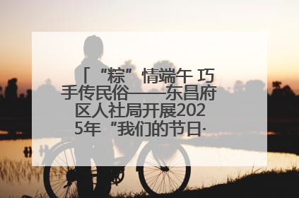 “粽”情端午 巧手传民俗——东昌府区人社局开展2025年“我们的节日·端午”包粽子活动