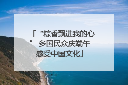 “粽香飘进我的心” 多国民众庆端午感受中国文化