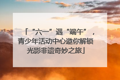 “六一”遇“端午”，青少年活动中心邀你解锁光影非遗奇妙之旅