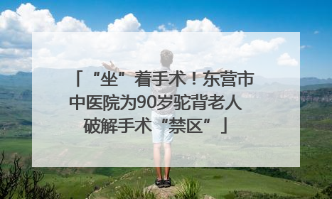 “坐”着手术！东营市中医院为90岁驼背老人破解手术“禁区”