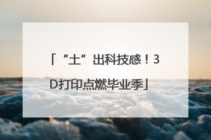“土”出科技感！3D打印点燃毕业季