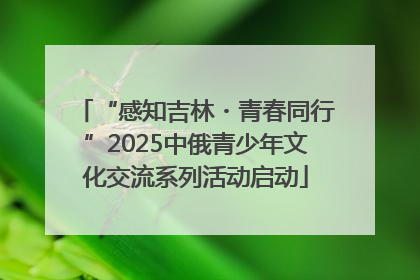 “感知吉林・青春同行”2025中俄青少年文化交流系列活动启动