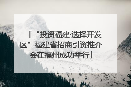“投资福建·选择开发区”福建省招商引资推介会在福州成功举行