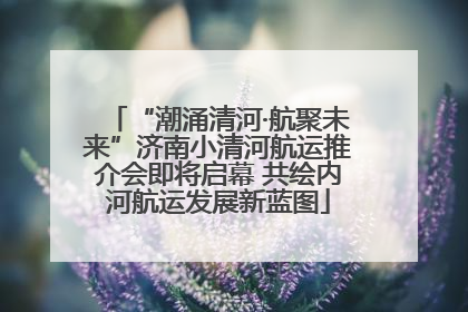 “潮涌清河·航聚未来”济南小清河航运推介会即将启幕 共绘内河航运发展新蓝图