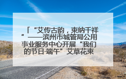 “艾传古韵，束纳千祥”——滨州市城管局公用事业服务中心开展“我们的节日·端午”艾草花束制作主题活动