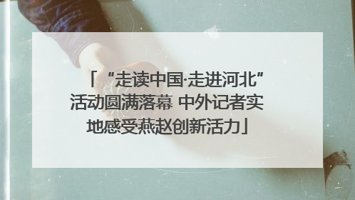 “走读中国·走进河北”活动圆满落幕 中外记者实地感受燕赵创新活力