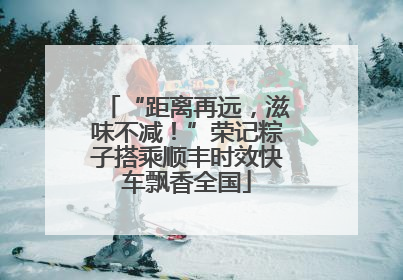 “距离再远，滋味不减！”荣记粽子搭乘顺丰时效快车飘香全国