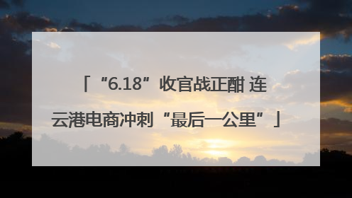 “6.18”收官战正酣 连云港电商冲刺“最后一公里”