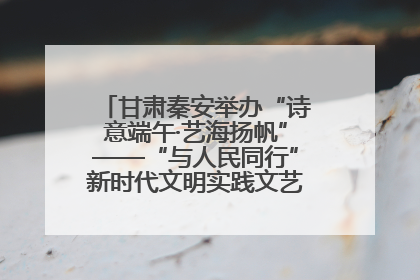 甘肃秦安举办“诗意端午·艺海扬帆”——“与人民同行”新时代文明实践文艺志愿服务活动