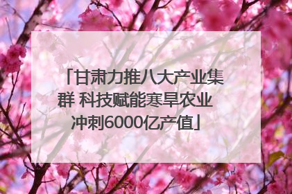 甘肃力推八大产业集群 科技赋能寒旱农业冲刺6000亿产值