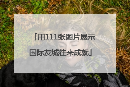 用111张图片展示国际友城往来成就