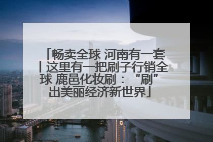 畅卖全球 河南有一套丨这里有一把刷子行销全球 鹿邑化妆刷：“刷”出美丽经济新世界