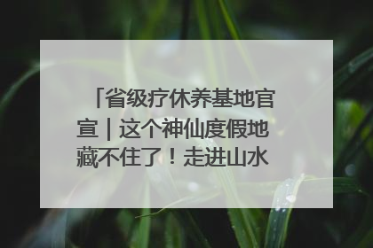 省级疗休养基地官宣｜这个神仙度假地藏不住了！走进山水秘境 开启一场野奢度假之旅！