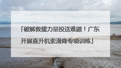 破解救援力量投送难题！广东开展直升机索滑降专项训练