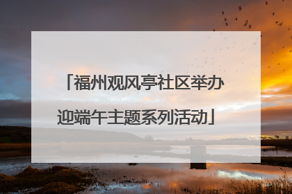 福州观风亭社区举办迎端午主题系列活动