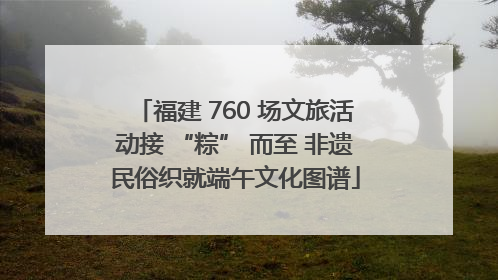福建 760 场文旅活动接 “粽” 而至 非遗民俗织就端午文化图谱