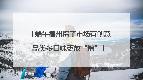 端午福州粽子市场有创意 品类多口味更放“粽”