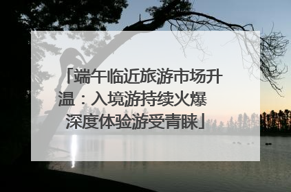 端午临近旅游市场升温：入境游持续火爆 深度体验游受青睐