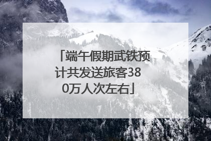端午假期武铁预计共发送旅客380万人次左右
