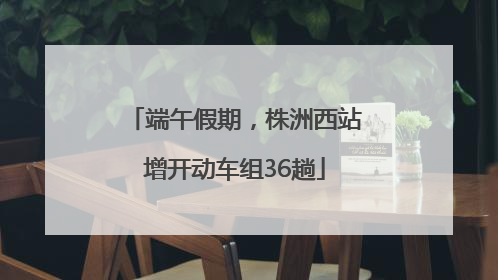 端午假期，株洲西站增开动车组36趟
