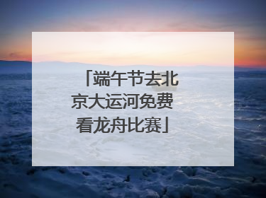 端午节去北京大运河免费看龙舟比赛