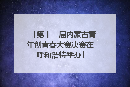 第十一届内蒙古青年创青春大赛决赛在呼和浩特举办