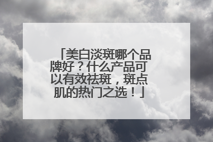 美白淡斑哪个品牌好？什么产品可以有效祛斑，斑点肌的热门之选！