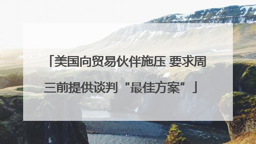 美国向贸易伙伴施压 要求周三前提供谈判“最佳方案”