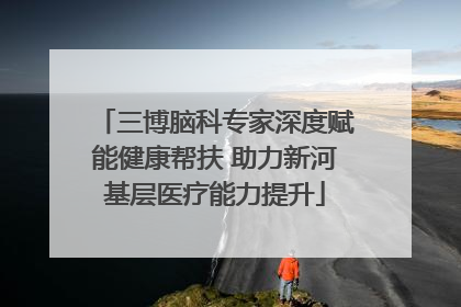 三博脑科专家深度赋能健康帮扶 助力新河基层医疗能力提升