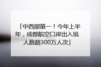 中西部第一！今年上半年，成都航空口岸出入境人数超300万人次