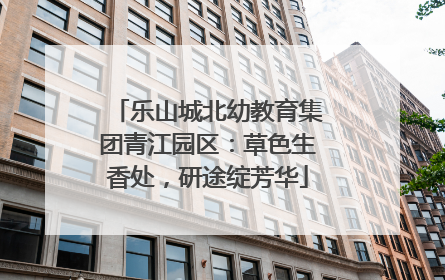 乐山城北幼教育集团青江园区：草色生香处，研途绽芳华