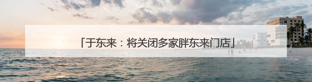 于东来：将关闭多家胖东来门店