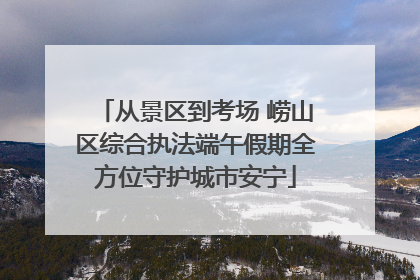 从景区到考场 崂山区综合执法端午假期全方位守护城市安宁