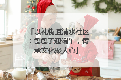 以礼街道清水社区：包包子迎端午，传承文化聚人心