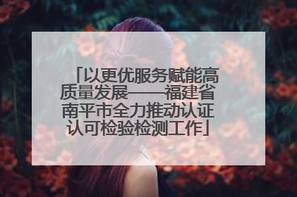 以更优服务赋能高质量发展——福建省南平市全力推动认证认可检验检测工作