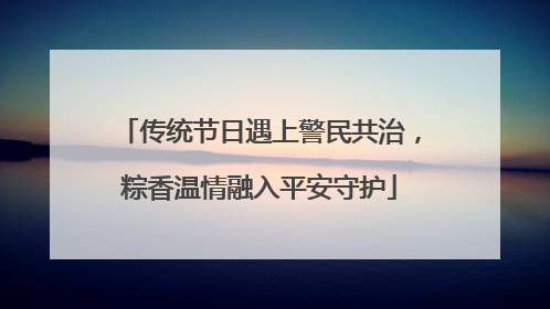 传统节日遇上警民共治，粽香温情融入平安守护