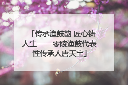 传承渔鼓韵 匠心铸人生——零陵渔鼓代表性传承人唐天宝