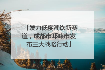 发力低度潮饮新赛道，成都市邛崃市发布三大战略行动
