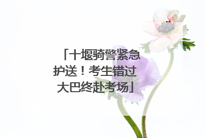 十堰骑警紧急护送！考生错过大巴终赴考场