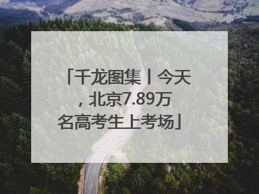 千龙图集丨今天，北京7.89万名高考生上考场