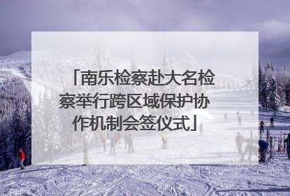 南乐检察赴大名检察举行跨区域保护协作机制会签仪式