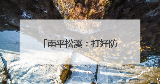 南平松溪：打好防汛“主动仗”织密备汛“安全网”