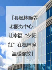 县枫林晚养老服务中心：让幸福“夕阳红”在枫林晚温暖绽放