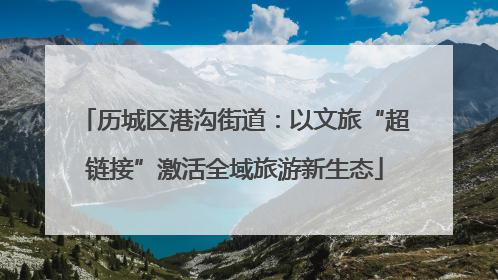 历城区港沟街道：以文旅“超链接”激活全域旅游新生态