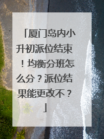 厦门岛内小升初派位结束！均衡分班怎么分？派位结果能更改不？