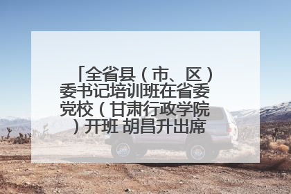 全省县（市、区）委书记培训班在省委党校（甘肃行政学院）开班 胡昌升出席开班式并讲话