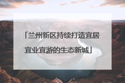 兰州新区持续打造宜居宜业宜游的生态新城