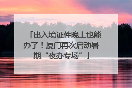 出入境证件晚上也能办了！厦门再次启动暑期“夜办专场”